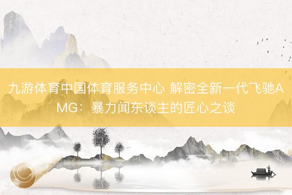 九游体育中国体育服务中心 解密全新一代飞驰AMG:暴力闻东谈主的匠心之谈
