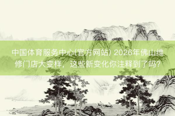 中国体育服务中心(官方网站) 2026年佛山维修门店大变样，这些新变化你注释到了吗？