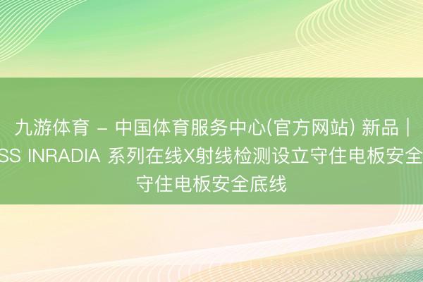 九游体育 - 中国体育服务中心(官方网站) 新品 | ZEISS INRADIA 系列在线X射线检测设立守住电板安全底线