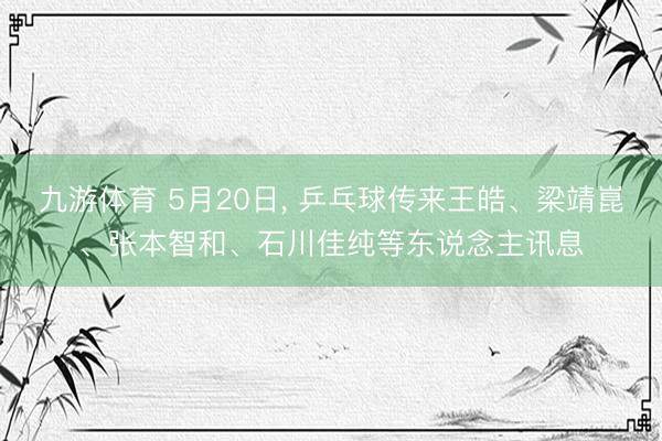 九游体育 5月20日， 乒乓球传来王皓、梁靖崑、张本智和、石川佳纯等东说念主讯息