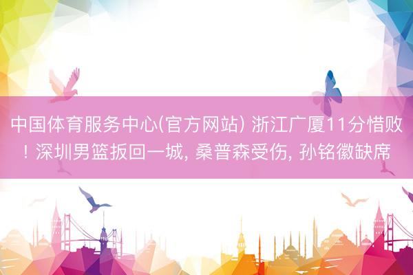 中国体育服务中心(官方网站) 浙江广厦11分惜败! 深圳男篮扳回一城， 桑普森受伤， 孙铭徽缺席