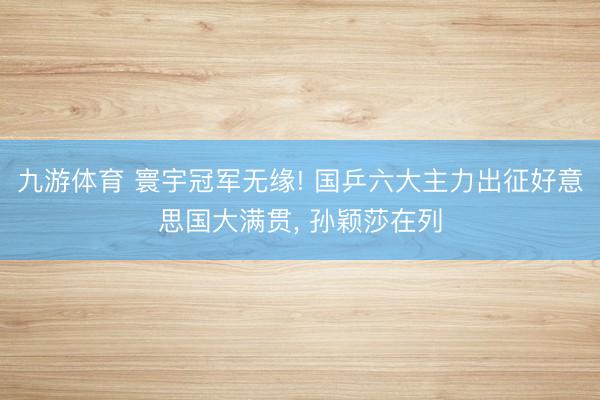 九游体育 寰宇冠军无缘! 国乒六大主力出征好意思国大满贯， 孙颖莎在列