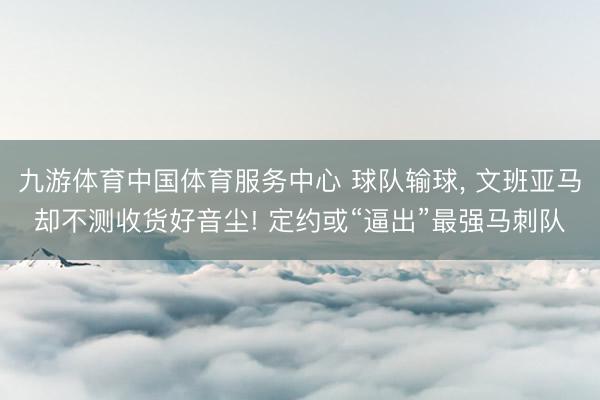 九游体育中国体育服务中心 球队输球， 文班亚马却不测收货好音尘! 定约或“逼出”最强马刺队