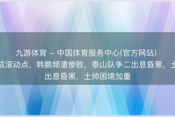 九游体育 - 中国体育服务中心(官方网站) 王彤的离场成滚动点，韩鹏频遭惨败，泰山队争二出息昏黑，土帅困境加重