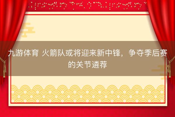 九游体育 火箭队或将迎来新中锋，争夺季后赛的关节遴荐