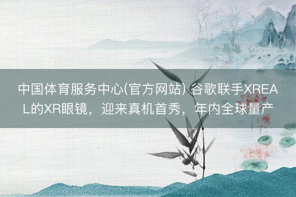中国体育服务中心(官方网站) 谷歌联手XREAL的XR眼镜，迎来真机首秀，年内全球量产