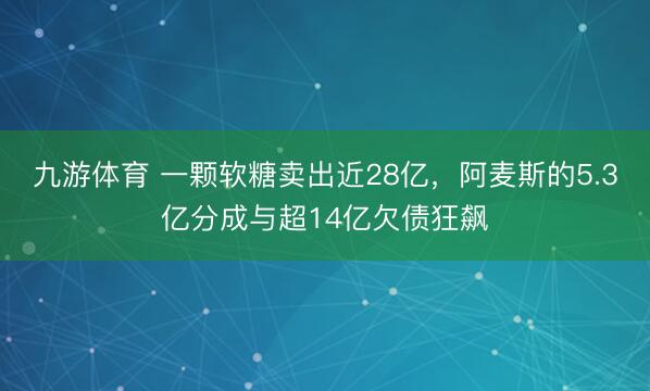 九游体育 一颗软糖卖出近28亿，阿麦斯的5.3亿分成与超14亿欠债狂飙