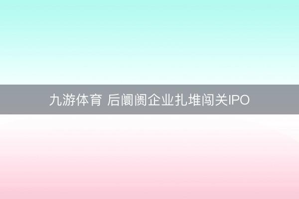 九游体育 后阛阓企业扎堆闯关IPO