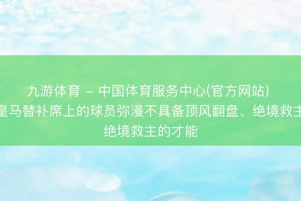 九游体育 - 中国体育服务中心(官方网站) 阿斯：皇马替补席上的球员弥漫不具备顶风翻盘、绝境救主的才能