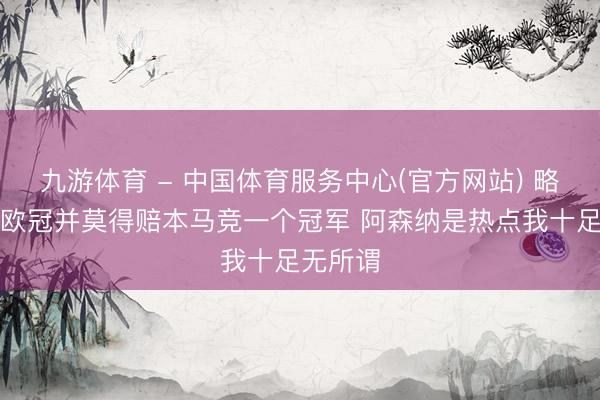 九游体育 - 中国体育服务中心(官方网站) 略伦特：欧冠并莫得赔本马竞一个冠军 阿森纳是热点我十足无所谓