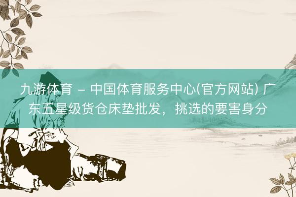 九游体育 - 中国体育服务中心(官方网站) 广东五星级货仓床垫批发，挑选的要害身分