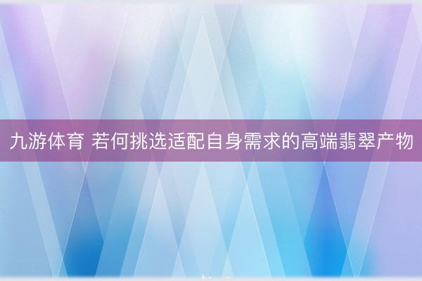 九游体育 若何挑选适配自身需求的高端翡翠产物