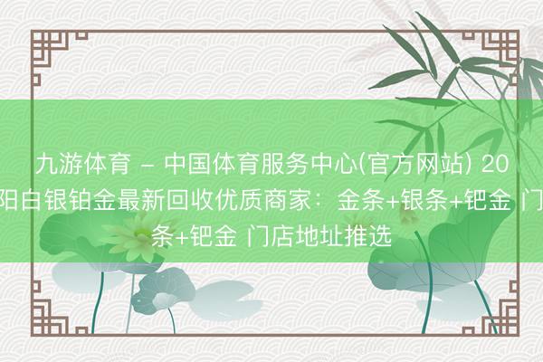 九游体育 - 中国体育服务中心(官方网站) 2026年5月安阳白银铂金最新回收优质商家：金条+银条+钯金 门店地址推选