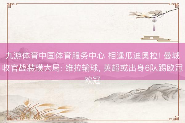 九游体育中国体育服务中心 相逢瓜迪奥拉! 曼城收官战装璜大局: 维拉输球， 英超或出身6队踢欧冠