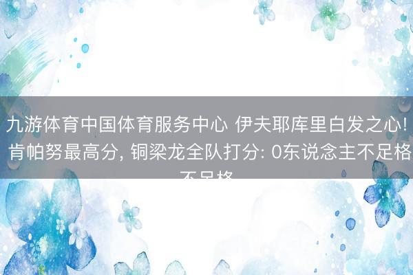 九游体育中国体育服务中心 伊夫耶库里白发之心! 肯帕努最高分， 铜梁龙全队打分: 0东说念主不足格