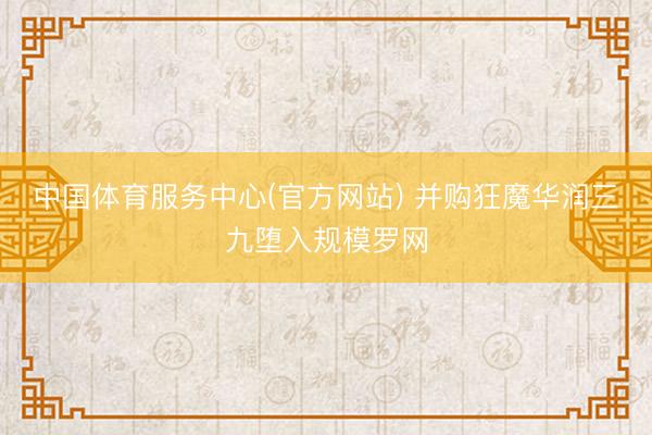 中国体育服务中心(官方网站) 并购狂魔华润三九堕入规模罗网