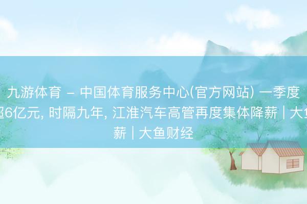 九游体育 - 中国体育服务中心(官方网站) 一季度失掉超6亿元, 时隔九年, 江淮汽车高管再度集体降薪 | 大鱼财经