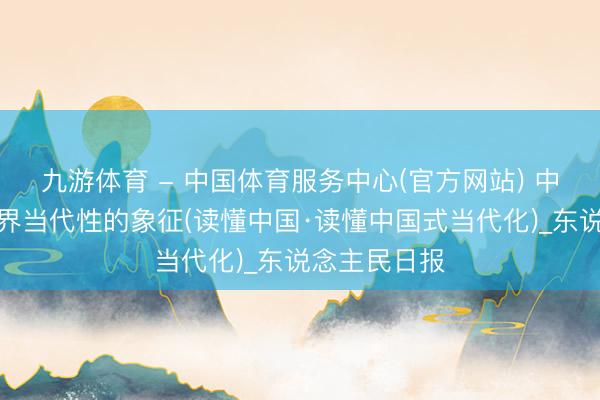 九游体育 - 中国体育服务中心(官方网站) 中国将成为世界当代性的象征(读懂中国·读懂中国式当代化)_东说念主民日报