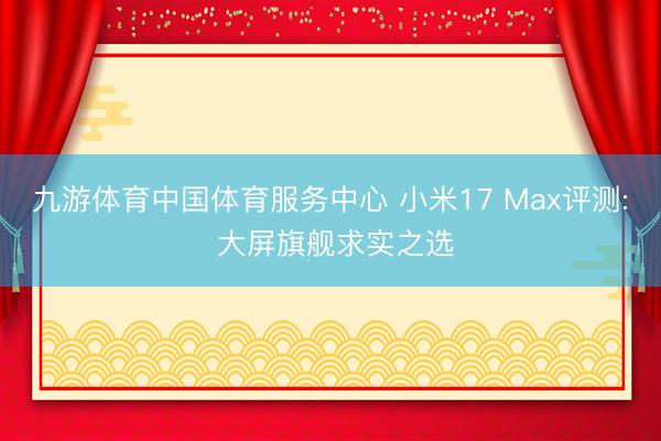 九游体育中国体育服务中心 小米17 Max评测: 大屏旗舰求实之选