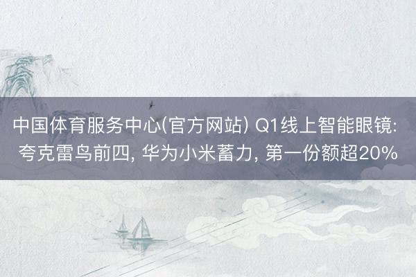 中国体育服务中心(官方网站) Q1线上智能眼镜: 夸克雷鸟前四， 华为小米蓄力， 第一份额超20%