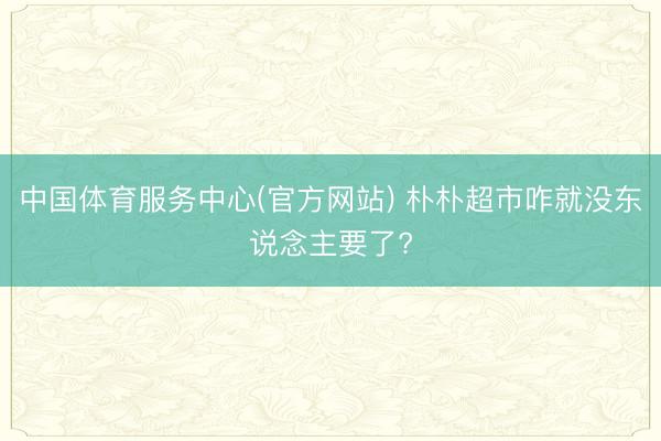 中国体育服务中心(官方网站) 朴朴超市咋就没东说念主要了?
