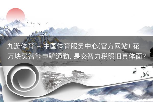 九游体育 - 中国体育服务中心(官方网站) 花一万块买智能电驴通勤， 是交智力税照旧真体面?