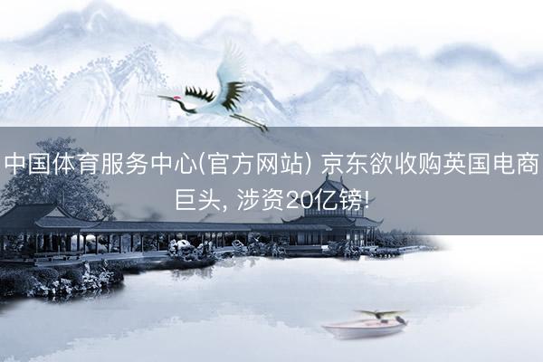 中国体育服务中心(官方网站) 京东欲收购英国电商巨头， 涉资20亿镑!