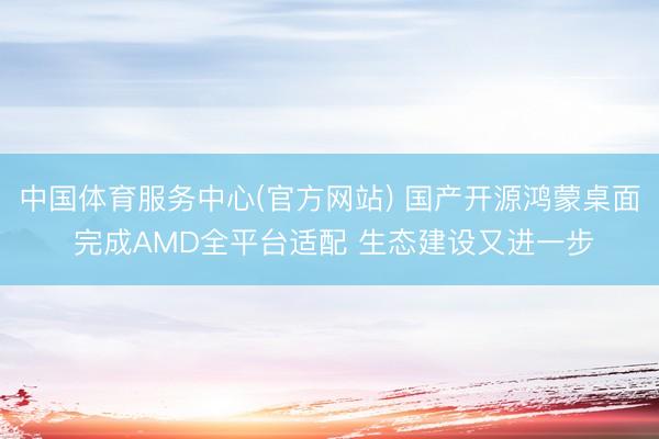 中国体育服务中心(官方网站) 国产开源鸿蒙桌面 完成AMD全平台适配 生态建设又进一步