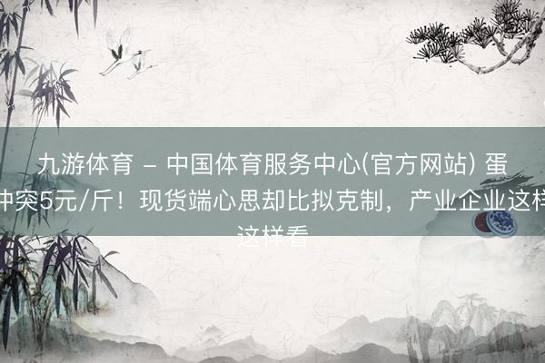 九游体育 - 中国体育服务中心(官方网站) 蛋价冲突5元/斤！现货端心思却比拟克制，产业企业这样看