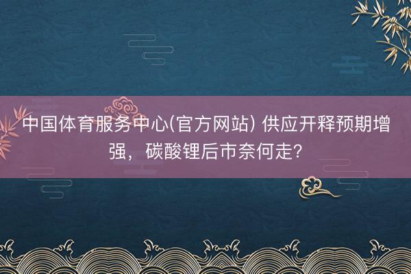 中国体育服务中心(官方网站) 供应开释预期增强，碳酸锂后市奈何走？