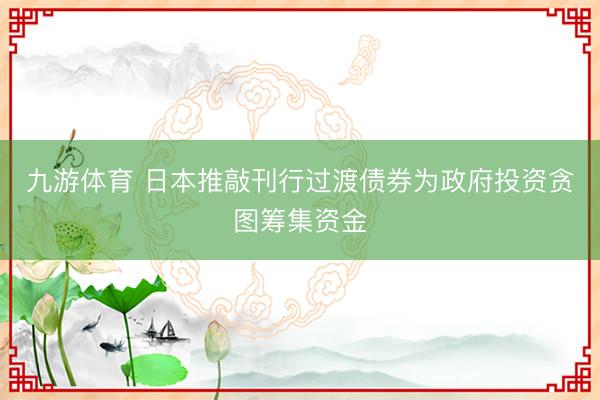 九游体育 日本推敲刊行过渡债券为政府投资贪图筹集资金