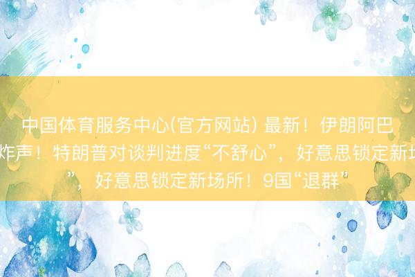 中国体育服务中心(官方网站) 最新！伊朗阿巴斯港隔壁传出爆炸声！特朗普对谈判进度“不舒心”，好意思锁定新场所！9国“退群”