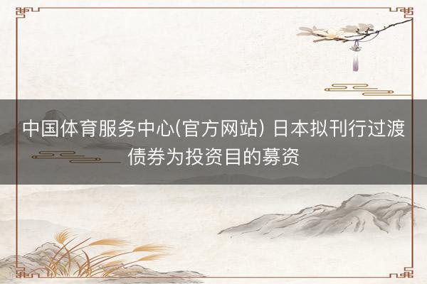 中国体育服务中心(官方网站) 日本拟刊行过渡债券为投资目的募资