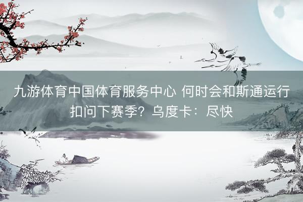 九游体育中国体育服务中心 何时会和斯通运行扣问下赛季？乌度卡：尽快