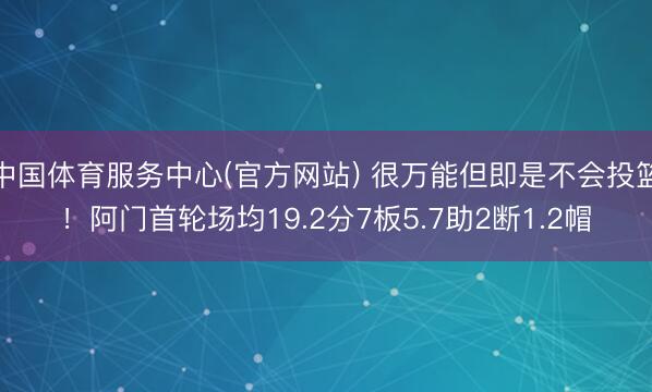 中国体育服务中心(官方网站) 很万能但即是不会投篮！阿门首轮场均19.2分7板5.7助2断1.2帽