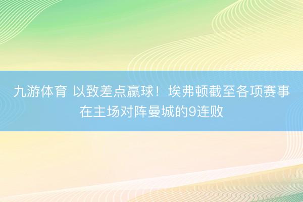 九游体育 以致差点赢球！埃弗顿截至各项赛事在主场对阵曼城的9连败