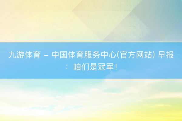 九游体育 - 中国体育服务中心(官方网站) 早报：咱们是冠军！