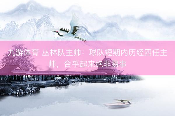 九游体育 丛林队主帅：球队短期内历经四任主帅，合乎起来绝非易事