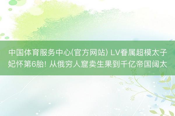 中国体育服务中心(官方网站) LV眷属超模太子妃怀第6胎! 从俄穷人窟卖生果到千亿帝国阔太