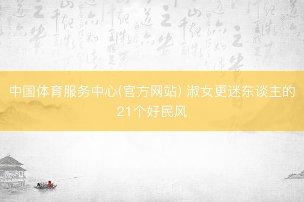 中国体育服务中心(官方网站) 淑女更迷东谈主的21个好民风