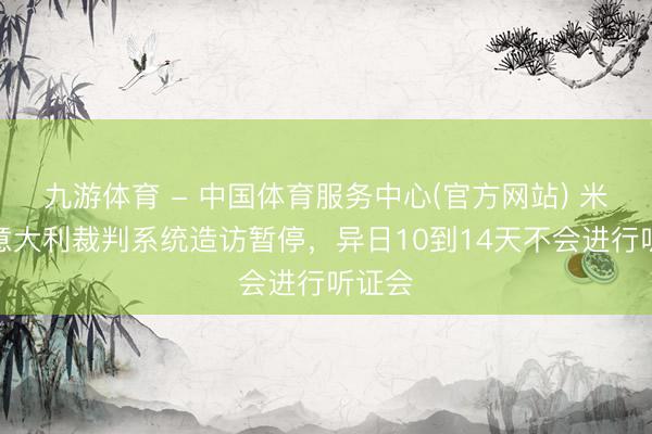 九游体育 - 中国体育服务中心(官方网站) 米体：意大利裁判系统造访暂停，异日10到14天不会进行听证会