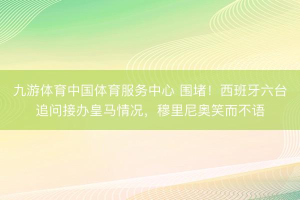 九游体育中国体育服务中心 围堵！西班牙六台追问接办皇马情况，穆里尼奥笑而不语