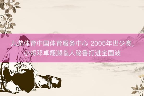 九游体育中国体育服务中心 2005年世少赛，小将邓卓翔濒临人秘鲁打进全国波