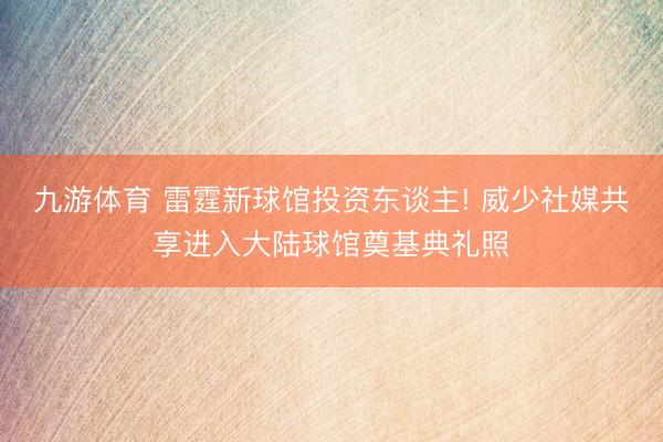 九游体育 雷霆新球馆投资东谈主! 威少社媒共享进入大陆球馆奠基典礼照