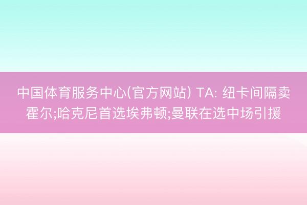 中国体育服务中心(官方网站) TA: 纽卡间隔卖霍尔;哈克尼首选埃弗顿;曼联在选中场引援