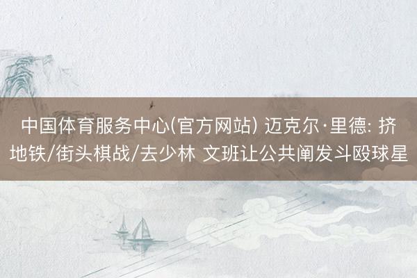 中国体育服务中心(官方网站) 迈克尔·里德: 挤地铁/街头棋战/去少林 文班让公共阐发斗殴球星