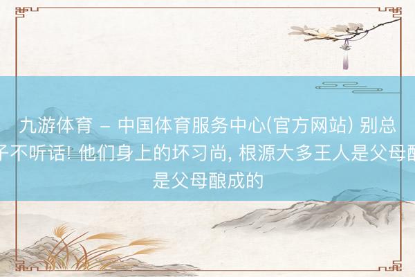 九游体育 - 中国体育服务中心(官方网站) 别总怪孩子不听话! 他们身上的坏习尚， 根源大多王人是父母酿成的