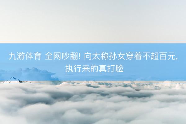 九游体育 全网吵翻! 向太称孙女穿着不超百元， 执行来的真打脸