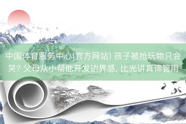 中国体育服务中心(官方网站) 孩子被抢玩物只会哭? 父母从小帮他开发边界感, 比光讲真谛管用