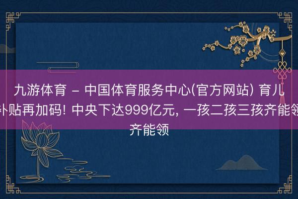 九游体育 - 中国体育服务中心(官方网站) 育儿补贴再加码! 中央下达999亿元， 一孩二孩三孩齐能领